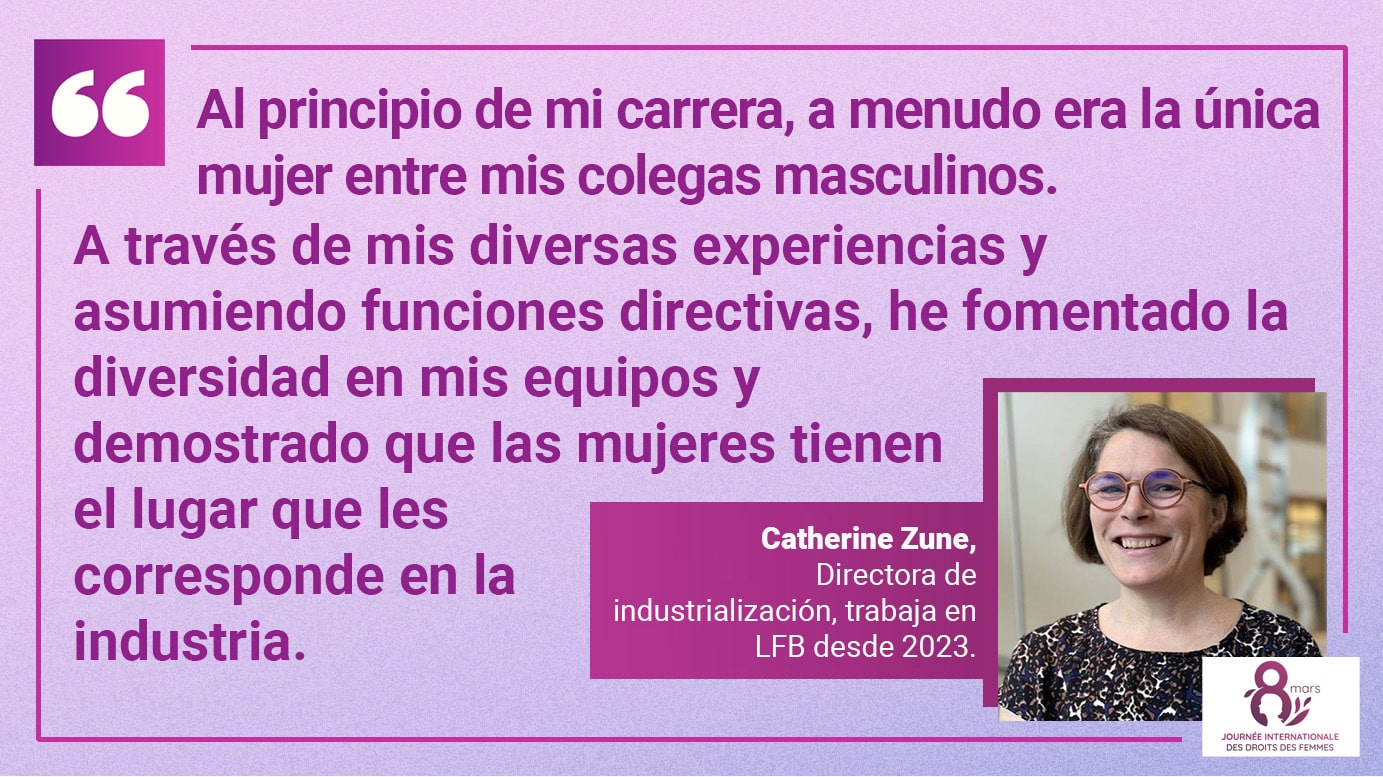 Al principio de mi carrera, a menudo era la única mujer entre mis colegas masculinos. A través de mis diversas experiencias y asumiendo funciones directivas, he fomentado la diversidad en mis equipos y demostrado que las mujeres tienen el lugar que les corresponde en la industria. Catherine Zune, Directora de industrialización, trabaja en LFB desde 2023.