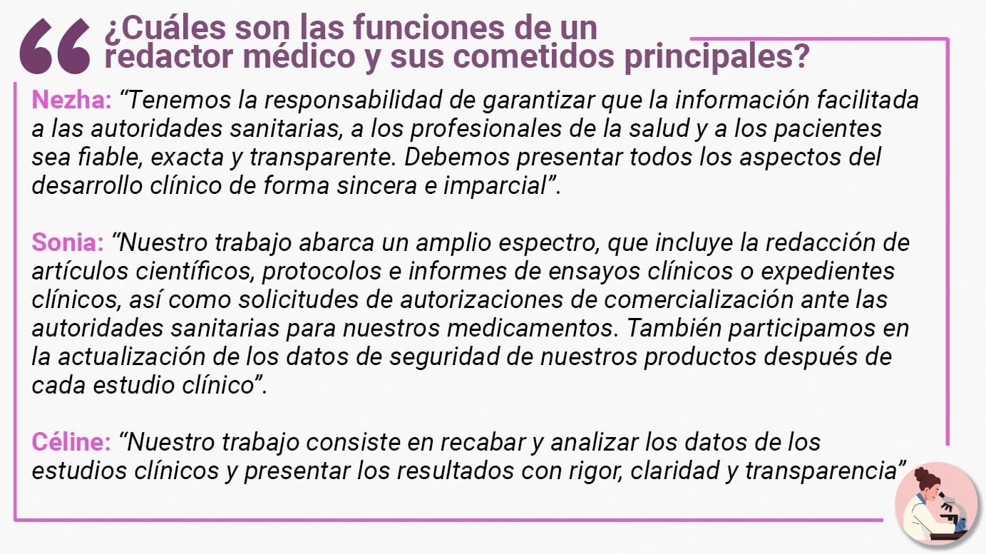 ¿Cuáles son las funciones de un redactor médico y sus cometidos principales? Nezha: “Tenemos la responsabilidad de garantizar que la información facilitada a las autoridades sanitarias, a los profesionales de la salud y a los pacientes sea fiable, exacta y transparente. Debemos presentar todos los aspectos del desarrollo clínico de forma sincera e imparcial”. Sonia: “Nuestro trabajo abarca un amplio espectro, que incluye la redacción de artículos científicos, protocolos e informes de ensayos clínicos o expedientes clínicos, así como solicitudes de autorizaciones de comercialización ante las autoridades sanitarias para nuestros medicamentos. También participamos en la actualización de los datos de seguridad de nuestros productos después de cada estudio clínico”. Céline: “Nuestro trabajo consiste en recabar y analizar los datos de los estudios clínicos y presentar los resultados con rigor, claridad y transparencia”.