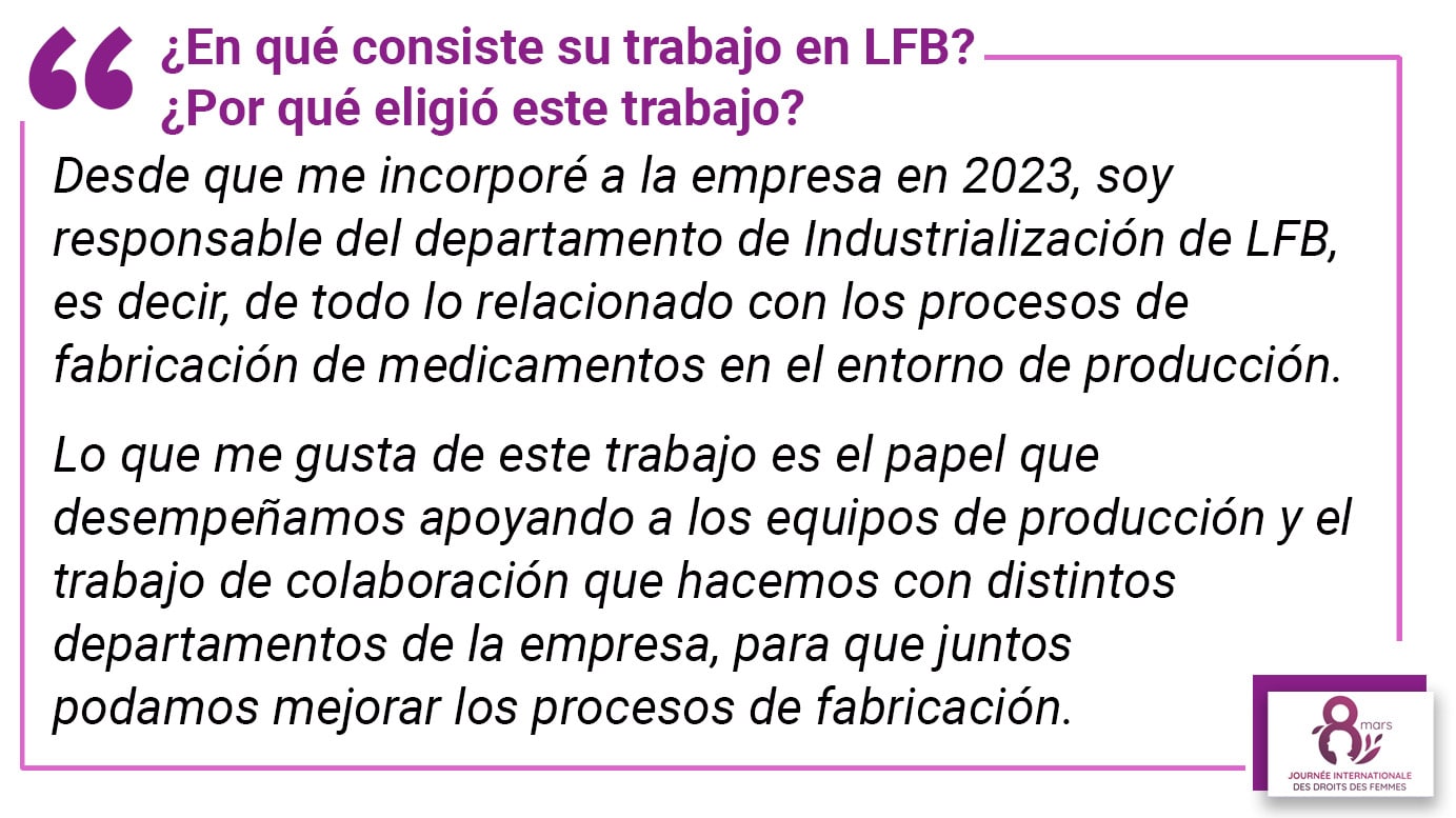 ¿En qué consiste su trabajo en LFB? ¿Por qué eligió este trabajo? Desde que me incorporé a la empresa en 2023, soy responsable del departamento de Industrialización de LFB, es decir, de todo lo relacionado con los procesos de fabricación de medicamentos en el entorno de producción. Lo que me gusta de este trabajo es el papel que desempeñamos apoyando a los equipos de producción y el trabajo de colaboración que hacemos con distintos departamentos de la empresa, para que juntos podamos mejorar los procesos de fabricación.