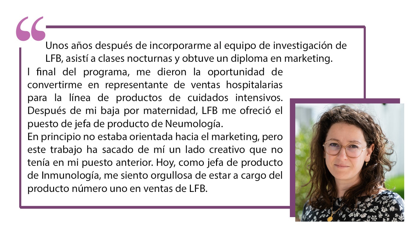 Unos años después de incorporarme al equipo de investigación de LFB, asistí a clases nocturnas y obtuve un diploma en marketing. Al final del programa, me dieron la oportunidad de convertirme en representante de ventas hospitalarias para la línea de productos de cuidados intensivos. Después de mi baja por maternidad, LFB me ofreció el puesto de jefa de producto de Neumología. En principio no estaba orientada hacia el marketing, pero este trabajo ha sacado de mí un lado creativo que no tenía en mi puesto anterior. Hoy, como jefa de producto de Inmunología, me siento orgullosa de estar a cargo del producto número uno en ventas de LFB.
