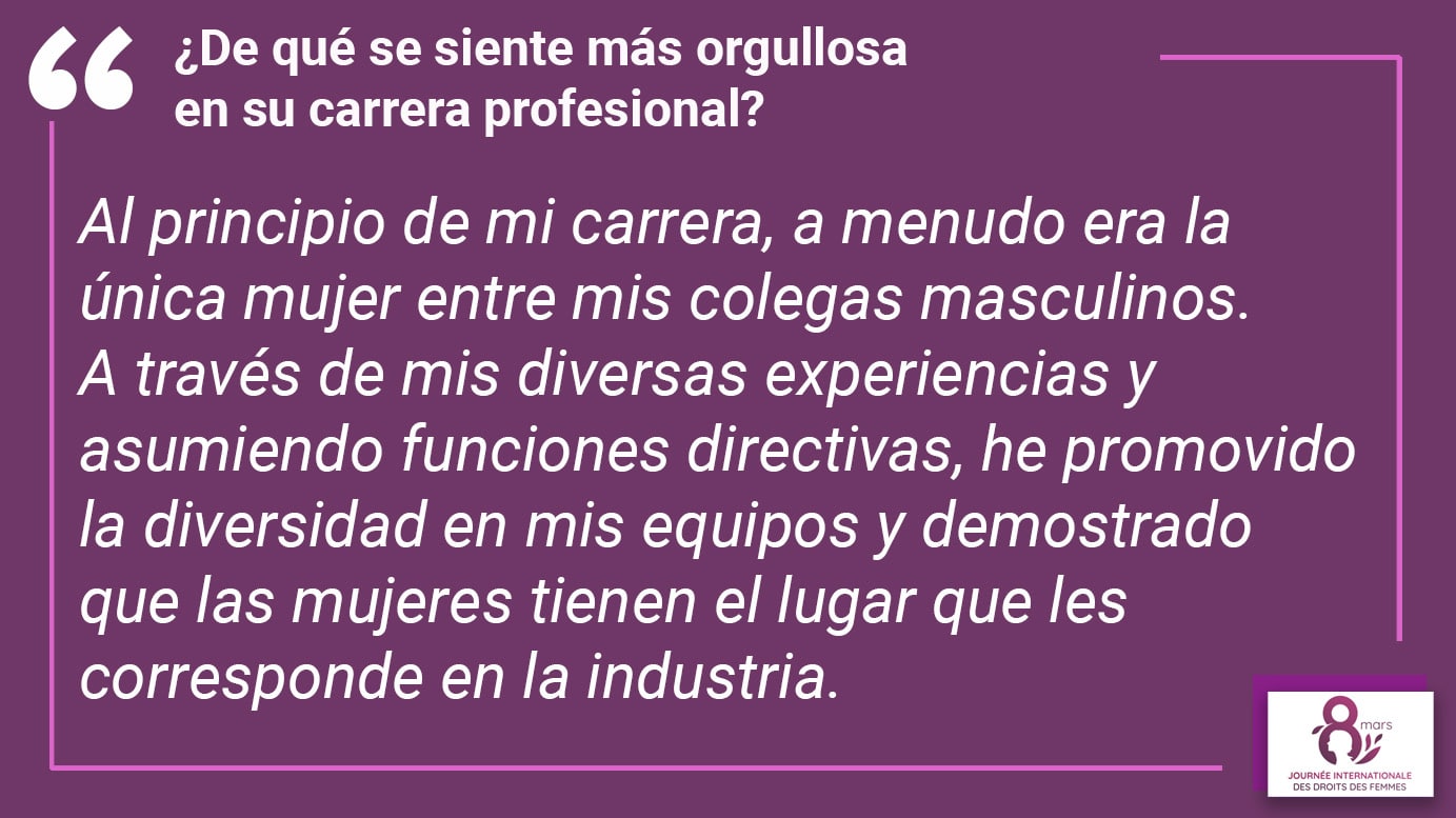 ¿De qué se siente más orgullosa en su carrera profesional? Al principio de mi carrera, a menudo era la única mujer entre mis colegas masculinos. A través de mis diversas experiencias y asumiendo funciones directivas, he promovido la diversidad en mis equipos y demostrado que las mujeres tienen el lugar que les corresponde en la industria.