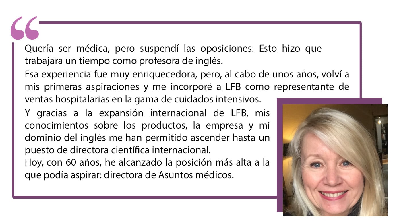 Quería ser médica, pero suspendí las oposiciones. Esto hizo que trabajara un tiempo como profesora de inglés. Esa experiencia fue muy enriquecedora, pero, al cabo de unos años, volví a mis primeras aspiraciones y me incorporé a LFB como representante de ventas hospitalarias en la gama de cuidados intensivos. Y gracias a la expansión internacional de LFB, mis conocimientos sobre los productos, la empresa y mi dominio del inglés me han permitido ascender hasta un puesto de directora científica internacional. Hoy, con 60 años, he alcanzado la posición más alta a la que podía aspirar: directora de Asuntos médicos”.