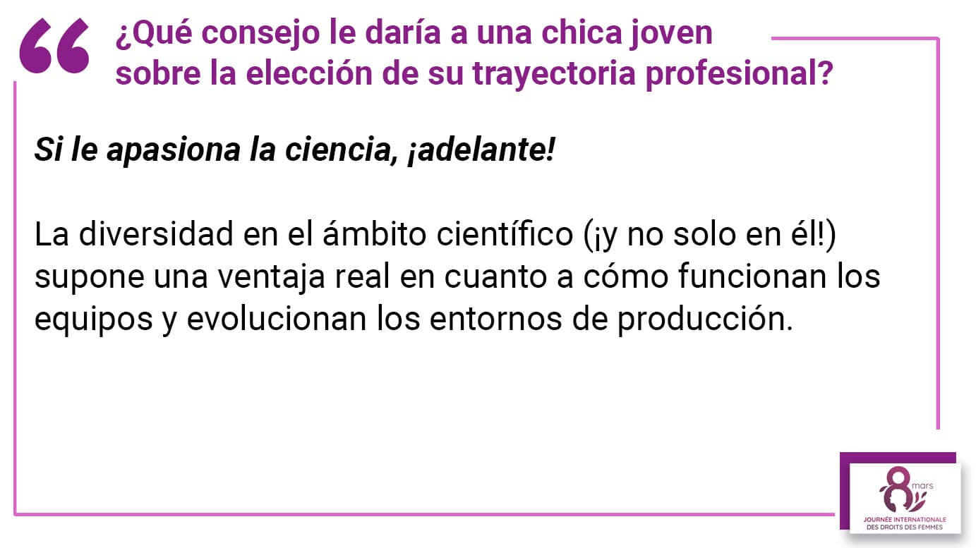 ¿Qué consejo le daría a una chica joven sobre la elección de su trayectoria profesional? Si le apasiona la ciencia, ¡adelante! La diversidad en el ámbito científico (¡y no solo en él!) supone una ventaja real en cuanto a cómo funcionan los equipos y evolucionan los entornos de producción.