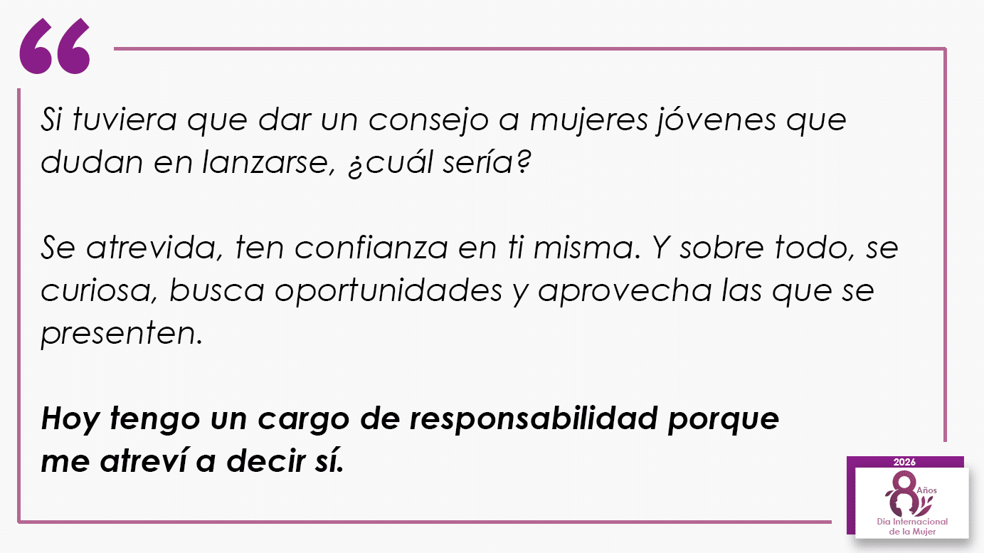 Si tuviera que dar un consejo a mujeres jóvenes que dudan en lanzarse, ¿cuál sería? Se atrevida, ten confianza en ti misma. Y sobre todo, se curiosa, busca oportunidades y aprovecha las que se presenten. Hoy tengo un cargo de responsabilidad porque me atreví a decir sí.