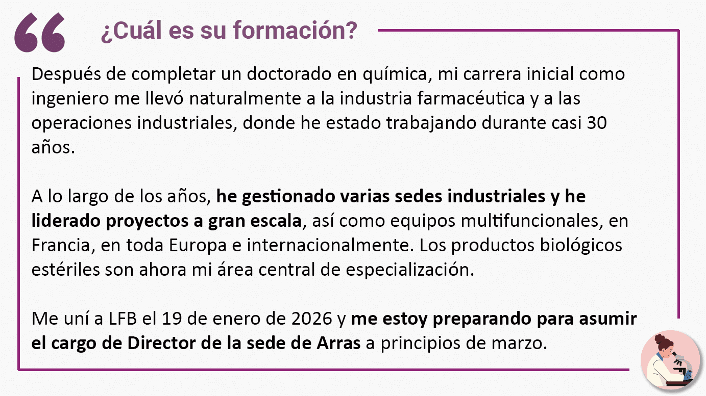 ¿Cuál es su formación? Después de completar un doctorado en química, mi carrera inicial como ingeniero me llevó naturalmente a la industria farmacéutica y a las operaciones industriales, donde he estado trabajando durante casi 30 años. A lo largo de los años, he gestionado varias sedes industriales y he liderado proyectos a gran escala, así como equipos multifuncionales, en Francia, en toda Europa e internacionalmente. Los productos biológicos estériles son ahora mi área central de especialización. Me uní a LFB el 19 de enero de 2026 y me estoy preparando para asumir el cargo de Director de la sede de Arras a principios de marzo.