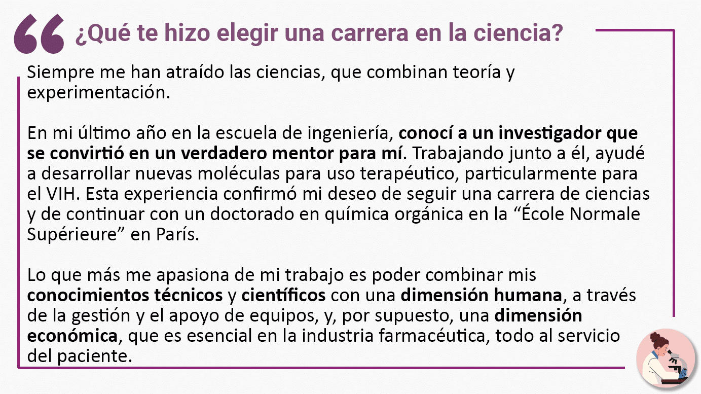¿Qué te hizo elegir una carrera en la ciencia? Siempre me han atraído las ciencias, que combinan teoría y experimentación. En mi último año en la escuela de ingeniería, conocí a un investigador que se convirtió en un verdadero mentor para mí. Trabajando junto a él, ayudé a desarrollar nuevas moléculas para uso terapéutico, particularmente para el VIH. Esta experiencia confirmó mi deseo de seguir una carrera de ciencias y de continuar con un doctorado en química orgánica en la “École Normale Supérieure” en París. Lo que más me apasiona de mi trabajo es poder combinar mis conocimientos técnicos y científicos con una dimensión humana, a través de la gestión y el apoyo de equipos, y, por supuesto, una dimensión económica, que es esencial en la industria farmacéutica, todo al servicio del paciente.
