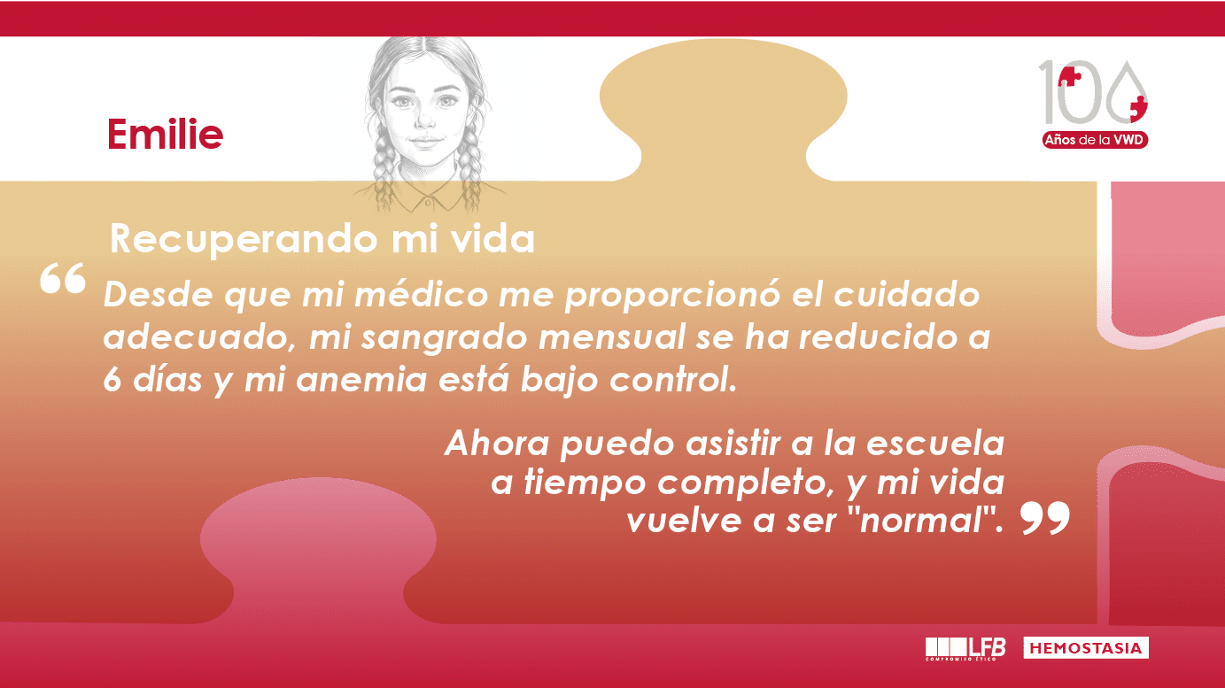 Emilie: "Recuperando mi vida" Desde que mi médico me proporcionó el cuidado adecuado, mi sangrado mensual se ha reducido a 6 días y mi anemia está bajo control. Ahora puedo asistir a la escuela a tiempo completo, y mi vida vuelve a ser "normal".