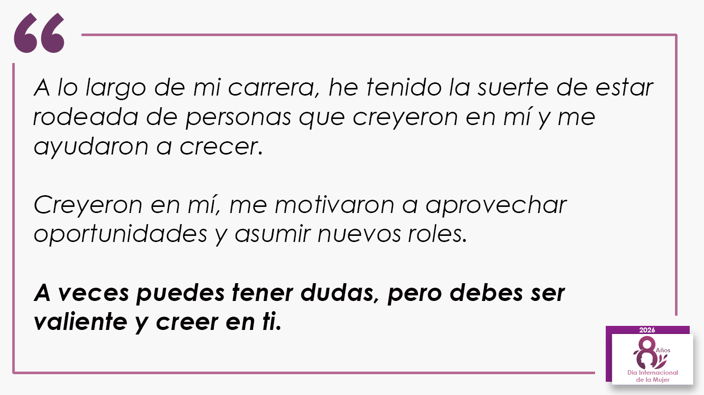A lo largo de mi carrera, he tenido la suerte de estar rodeada de personas que creyeron en mí y me ayudaron a crecer. Creyeron en mí, me motivaron a aprovechar oportunidades y asumir nuevos roles. A veces puedes tener dudas, pero debes ser valiente y creer en ti.