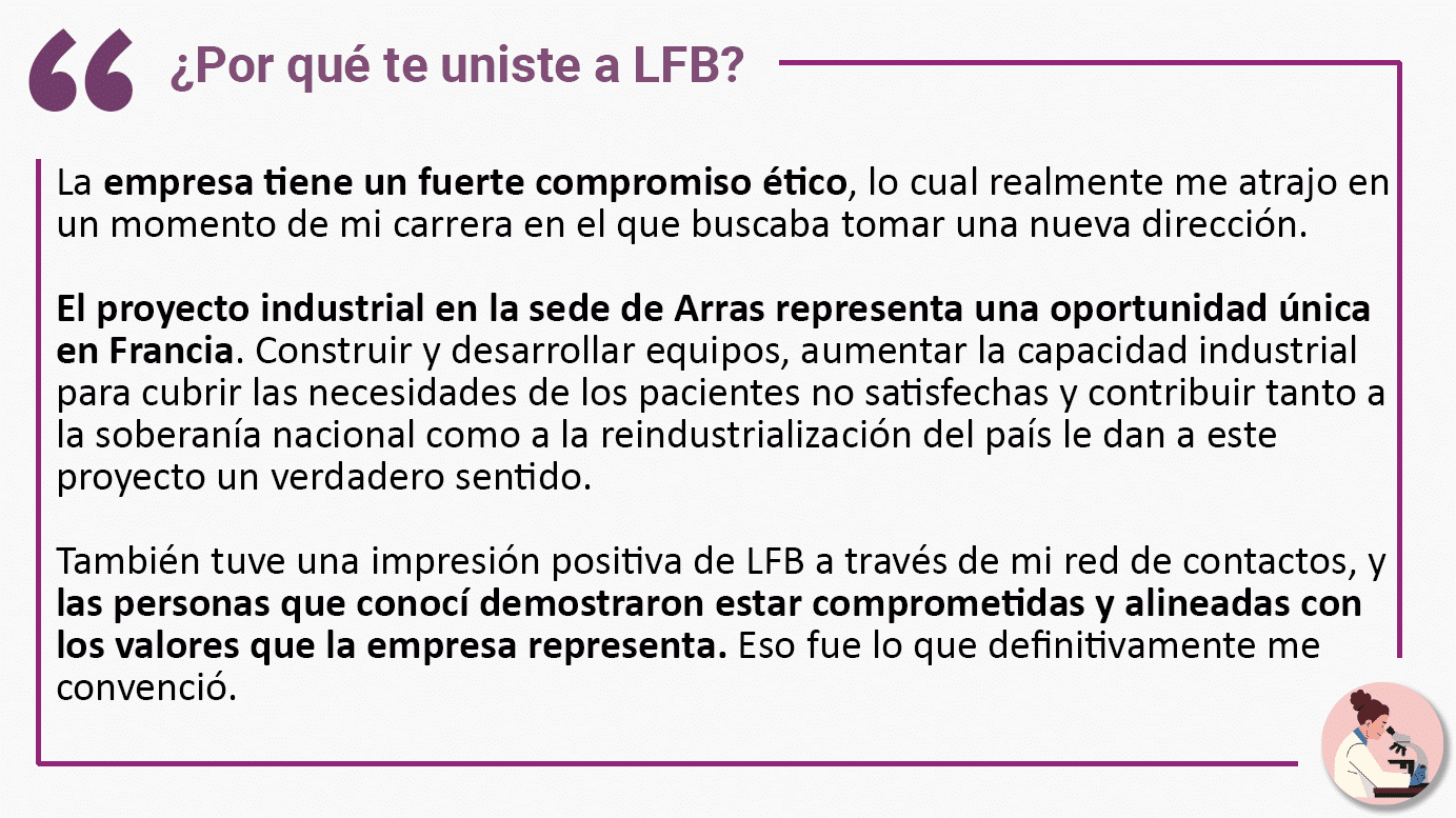 ¿Por qué te uniste a LFB? La empresa tiene un fuerte compromiso ético, lo cual realmente me atrajo en un momento de mi carrera en el que buscaba tomar una nueva dirección. El proyecto industrial en la sede de Arras representa una oportunidad única en Francia. Construir y desarrollar equipos, aumentar la capacidad industrial para cubrir las necesidades de los pacientes no satisfechas y contribuir tanto a la soberanía nacional como a la reindustrialización del país le dan a este proyecto un verdadero sentido. También tuve una impresión positiva de LFB a través de mi red de contactos, y las personas que conocí demostraron estar comprometidas y alineadas con los valores que la empresa representa. Eso fue lo que definitivamente me convenció.