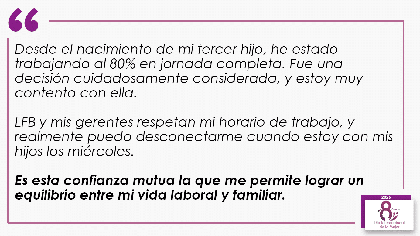 Desde el nacimiento de mi tercer hijo, he estado trabajando al 80% en jornada completa. Fue una decisión cuidadosamente considerada, y estoy muy contento con ella. LFB y mis gerentes respetan mi horario de trabajo, y realmente puedo desconectarme cuando estoy con mis hijos los miércoles. Es esta confianza mutua la que me permite lograr un equilibrio entre mi vida laboral y familiar.
