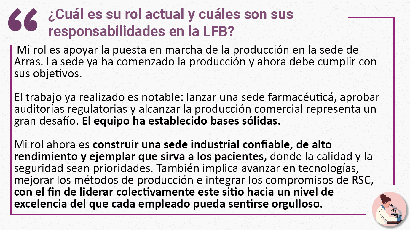 ¿Cuál es su rol actual y cuáles son sus responsabilidades en la LFB? Mi rol es apoyar la puesta en marcha de la producción en la sede de Arras. La sede ya ha comenzado la producción y ahora debe cumplir con sus objetivos. El trabajo ya realizado es notable: lanzar una sede farmacéuticá, aprobar auditorías regulatorias y alcanzar la producción comercial representa un gran desafío. El equipo ha establecido bases sólidas. Mi rol ahora es construir una sede industrial confiable, de alto rendimiento y ejemplar que sirva a los pacientes, donde la calidad y la seguridad sean prioridades. También implica avanzar en tecnologías, mejorar los métodos de producción e integrar los compromisos de RSC, con el fin de liderar colectivamente este sitio hacia un nivel de excelencia del que cada empleado pueda sentirse orgulloso.