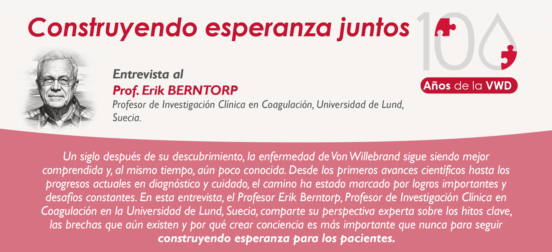 Construyendo esperanza juntos Entrevista al Prof. Erik BERNTORP, Profesor de Investigación Clínica en Coagulación, Universidad de Lund, Suecia. "Un siglo después de su descubrimiento, la enfermedad de Von Willebrand sigue siendo mejor comprendida y, al mismo tiempo, aún poco conocida. Desde los primeros avances científicos hasta los progresos actuales en diagnóstico y cuidado, el camino ha estado marcado por logros importantes y desafíos constantes. En esta entrevista, el Profesor Erik Berntorp, Profesor de Investigación Clínica en Coagulación en la Universidad de Lund, Suecia, comparte su perspectiva experta sobre los hitos clave, las brechas que aún existen y por qué crear conciencia es más importante que nunca para seguir construyendo esperanza para los pacientes."
